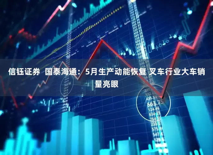 信钰证券  国泰海通：5月生产动能恢复 叉车行业大车销量亮眼
