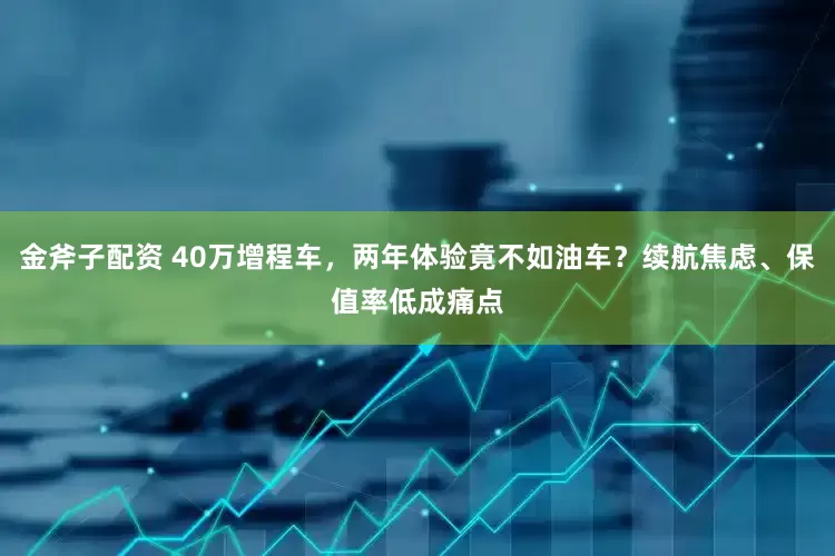 金斧子配资 40万增程车，两年体验竟不如油车？续航焦虑、保值率低成痛点