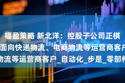 福盈策略 新北洋：控股子公司正棋机器人目前主要面向快递物流、电商物流等运营商客户_自动化_步是_零部件