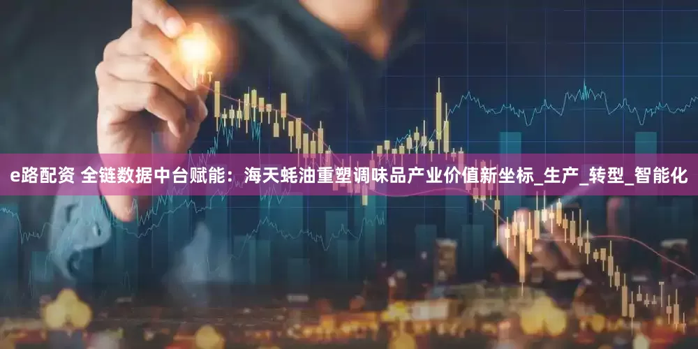 e路配资 全链数据中台赋能：海天蚝油重塑调味品产业价值新坐标_生产_转型_智能化