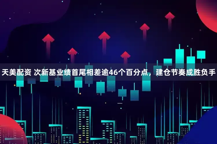天美配资 次新基业绩首尾相差逾46个百分点，建仓节奏成胜负手