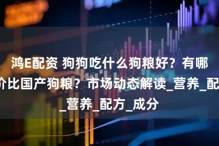 鸿E配资 狗狗吃什么狗粮好？有哪些高性价比国产狗粮？市场动态解读_营养_配方_成分