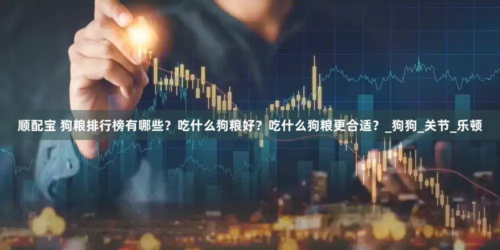 顺配宝 狗粮排行榜有哪些？吃什么狗粮好？吃什么狗粮更合适？_狗狗_关节_乐顿