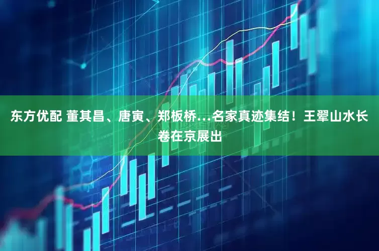 东方优配 董其昌、唐寅、郑板桥…名家真迹集结！王翚山水长卷在京展出