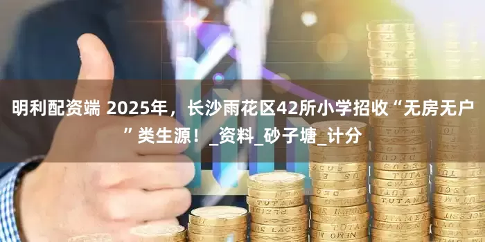 明利配资端 2025年，长沙雨花区42所小学招收“无房无户”类生源！_资料_砂子塘_计分