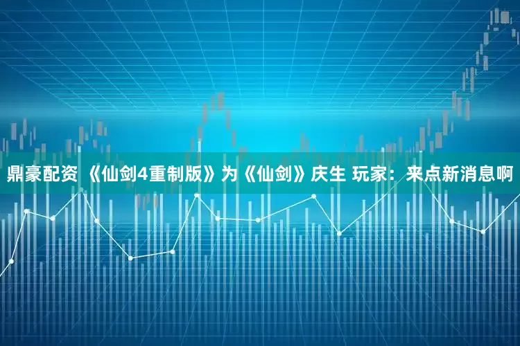 鼎豪配资 《仙剑4重制版》为《仙剑》庆生 玩家：来点新消息啊