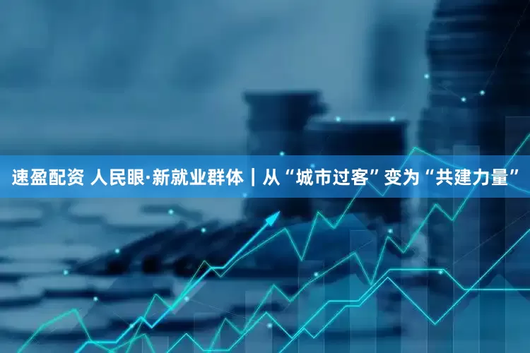 速盈配资 人民眼·新就业群体｜从“城市过客”变为“共建力量”