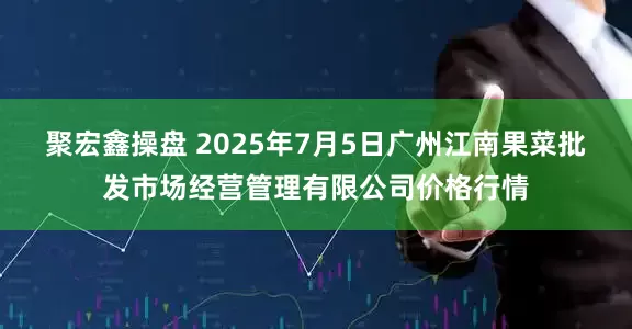 聚宏鑫操盘 2025年7月5日广州江南果菜批发市场经营管理有限公司价格行情