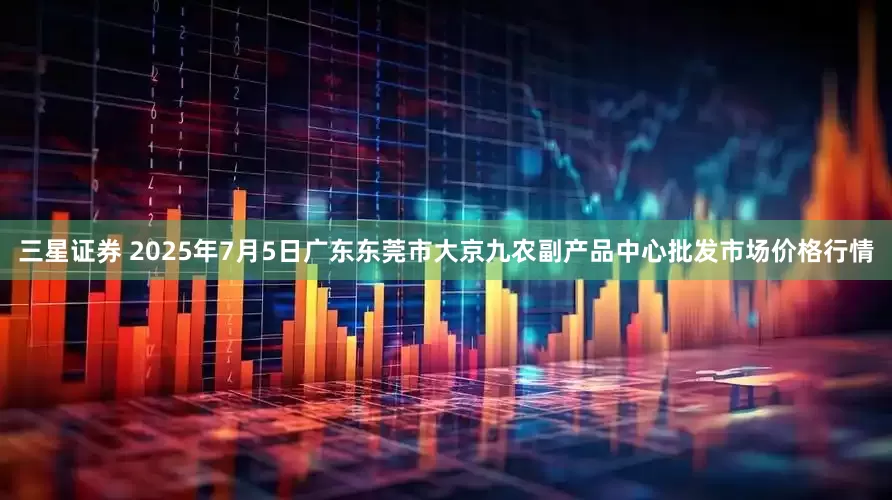 三星证券 2025年7月5日广东东莞市大京九农副产品中心批发市场价格行情