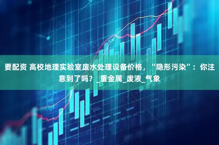 要配资 高校地理实验室废水处理设备价格，“隐形污染”：你注意到了吗？_重金属_废液_气象