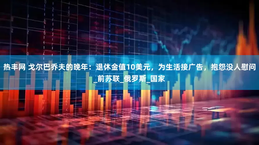 热丰网 戈尔巴乔夫的晚年：退休金值10美元，为生活接广告，抱怨没人慰问_前苏联_俄罗斯_国家