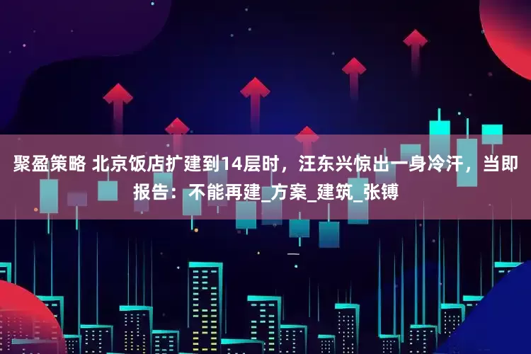 聚盈策略 北京饭店扩建到14层时，汪东兴惊出一身冷汗，当即报告：不能再建_方案_建筑_张镈