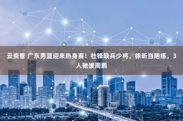 云资管 广东男篮迎来热身赛！杜锋缺兵少将，徐昕当陪练，3人驰援周鹏