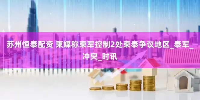 苏州恒泰配资 柬媒称柬军控制2处柬泰争议地区_泰军_冲突_时讯