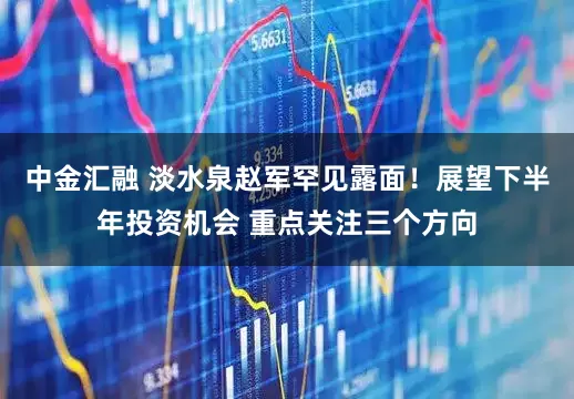 中金汇融 淡水泉赵军罕见露面！展望下半年投资机会 重点关注三个方向