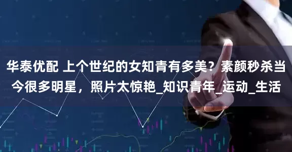 华泰优配 上个世纪的女知青有多美？素颜秒杀当今很多明星，照片太惊艳_知识青年_运动_生活