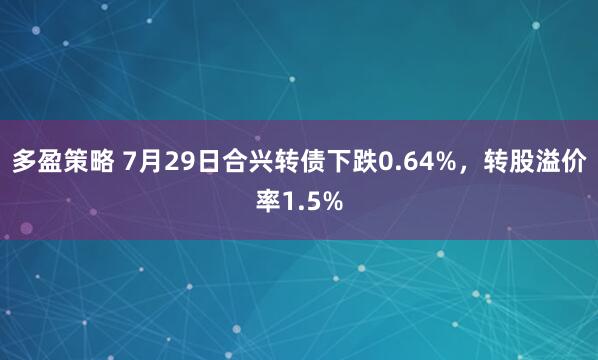 多盈策略 7月29日合兴转债下跌0.64%，转股溢价率1.5%