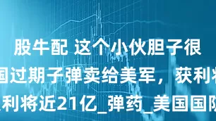 股牛配 这个小伙胆子很大，把中国过期子弹卖给美军，获利将近21亿_弹药_美国国防部_公司