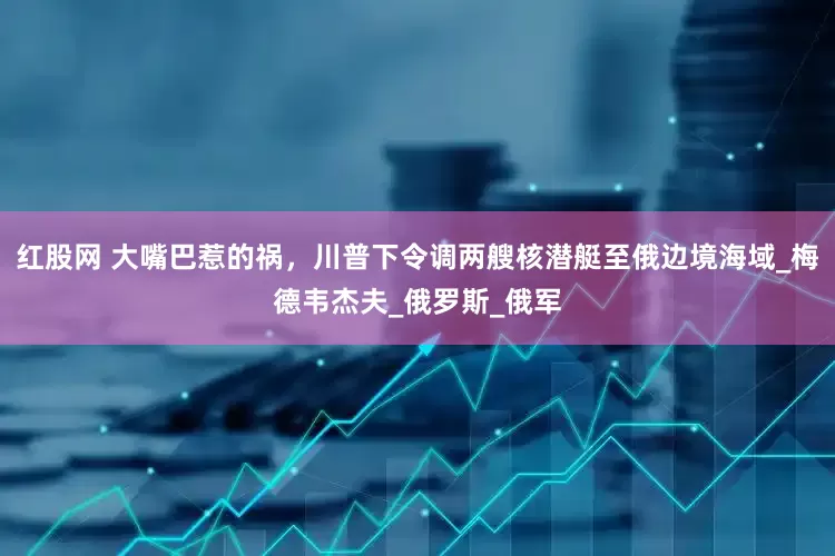 红股网 大嘴巴惹的祸，川普下令调两艘核潜艇至俄边境海域_梅德韦杰夫_俄罗斯_俄军
