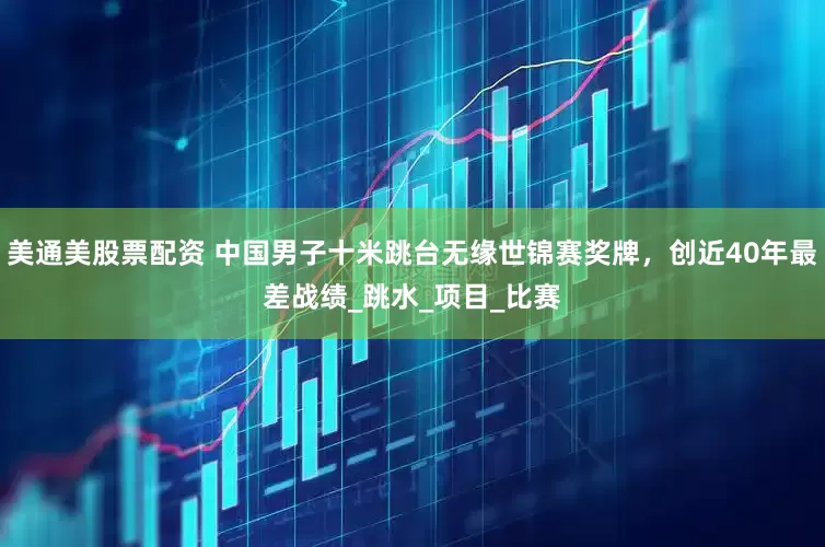 美通美股票配资 中国男子十米跳台无缘世锦赛奖牌，创近40年最差战绩_跳水_项目_比赛