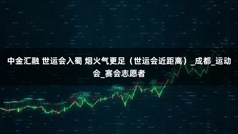 中金汇融 世运会入蜀 烟火气更足（世运会近距离）_成都_运动会_赛会志愿者