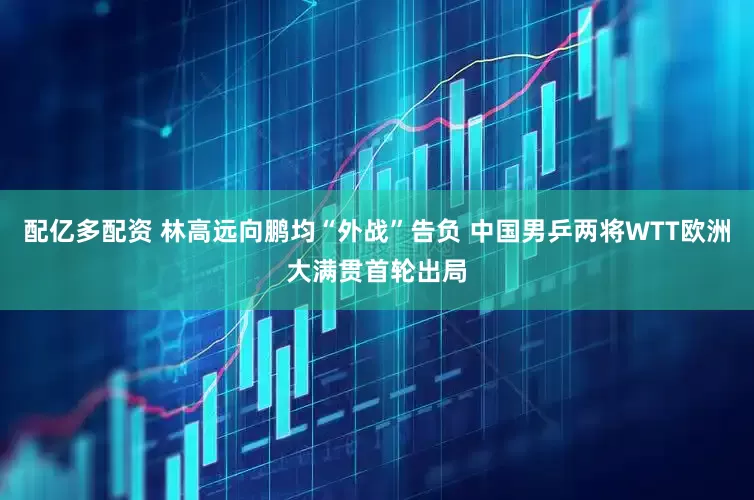 配亿多配资 林高远向鹏均“外战”告负 中国男乒两将WTT欧洲大满贯首轮出局