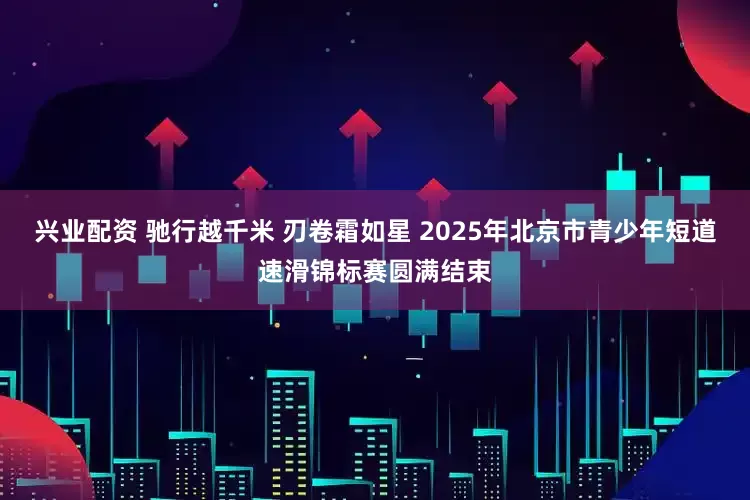 兴业配资 驰行越千米 刃卷霜如星 2025年北京市青少年短道速滑锦标赛圆满结束