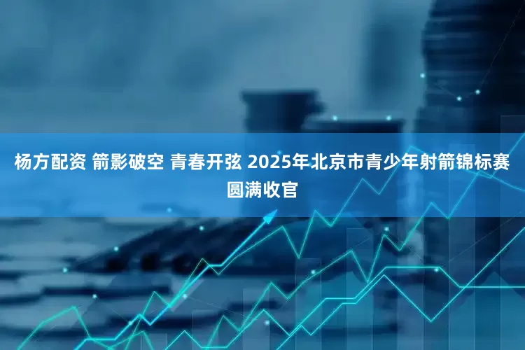 杨方配资 箭影破空 青春开弦 2025年北京市青少年射箭锦标赛圆满收官