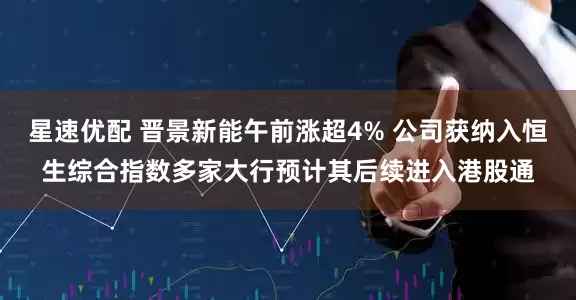 星速优配 晋景新能午前涨超4% 公司获纳入恒生综合指数多家大行预计其后续进入港股通