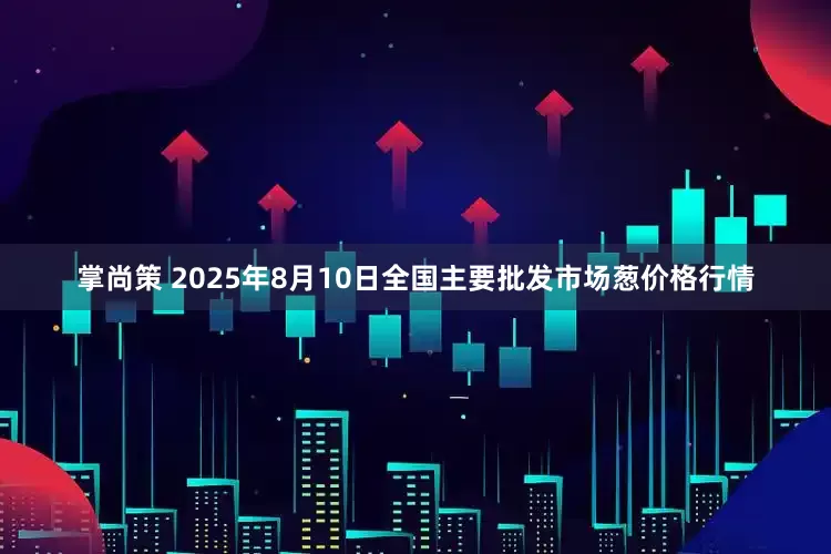 掌尚策 2025年8月10日全国主要批发市场葱价格行情