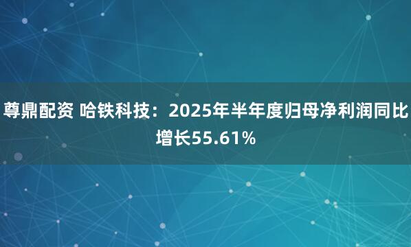 尊鼎配资 哈铁科技：2025年半年度归母净利润同比增长55.61%