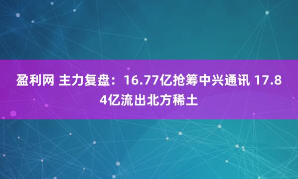 盈利网 主力复盘：16.77亿抢筹中兴通讯 17.84亿流出北方稀土