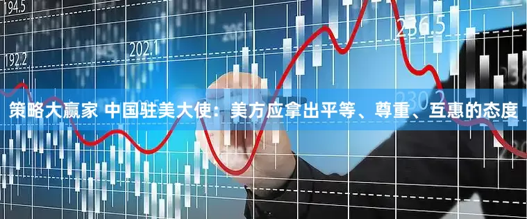 策略大赢家 中国驻美大使：美方应拿出平等、尊重、互惠的态度