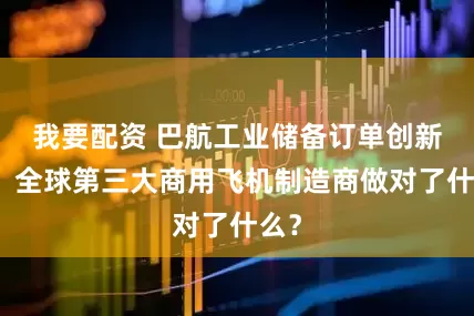 我要配资 巴航工业储备订单创新高，全球第三大商用飞机制造商做对了什么？