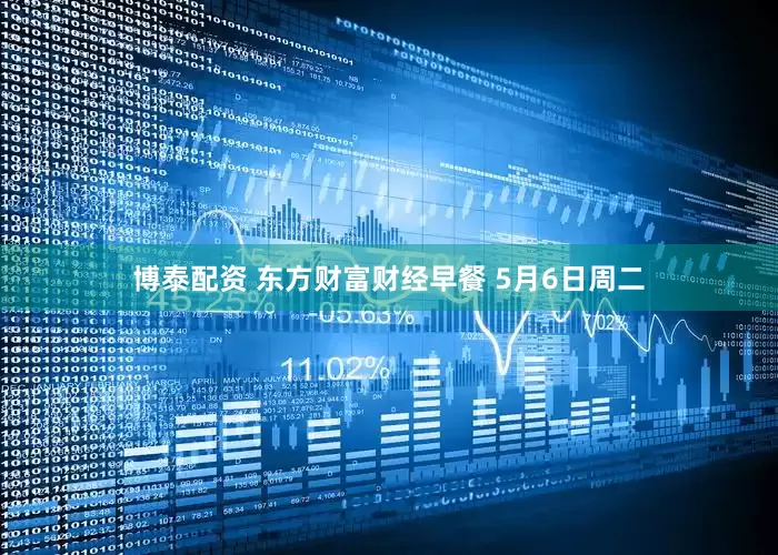 博泰配资 东方财富财经早餐 5月6日周二