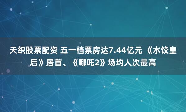 天织股票配资 五一档票房达7.44亿元 《水饺皇后》居首、《哪吒2》场均人次最高