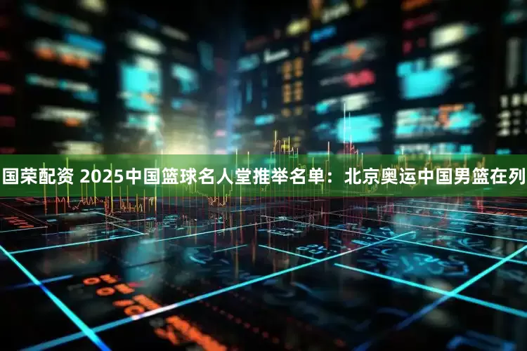 国荣配资 2025中国篮球名人堂推举名单：北京奥运中国男篮在列