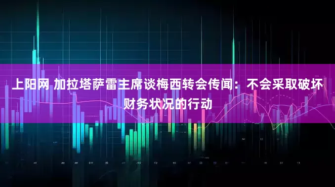 上阳网 加拉塔萨雷主席谈梅西转会传闻:不会采取破坏财务状况的行动