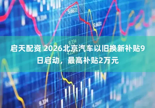 启天配资 2026北京汽车以旧换新补贴9日启动，最高补贴2万元