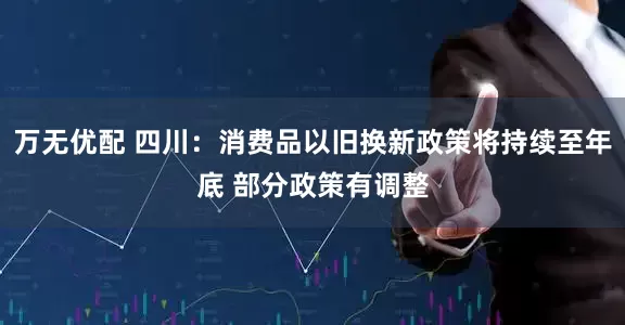 万无优配 四川：消费品以旧换新政策将持续至年底 部分政策有调整