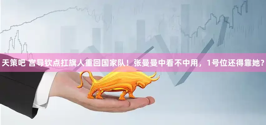 天策吧 宫导钦点扛旗人重回国家队！张曼曼中看不中用，1号位还得靠她？