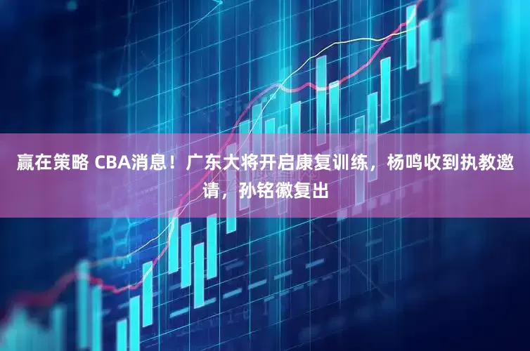 赢在策略 CBA消息！广东大将开启康复训练，杨鸣收到执教邀请，孙铭徽复出