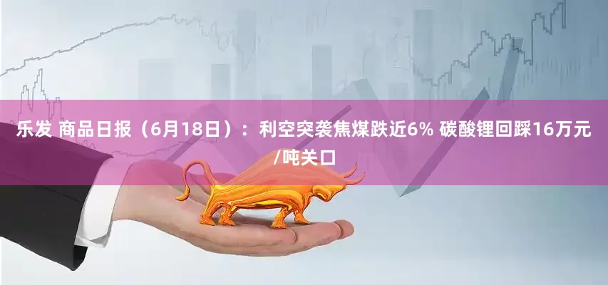 乐发 商品日报（6月18日）：利空突袭焦煤跌近6% 碳酸锂回踩16万元/吨关口