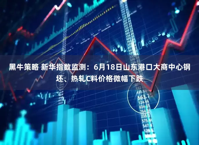 黑牛策略 新华指数监测：6月18日山东港口大商中心钢坯、热轧C料价格微幅下跌