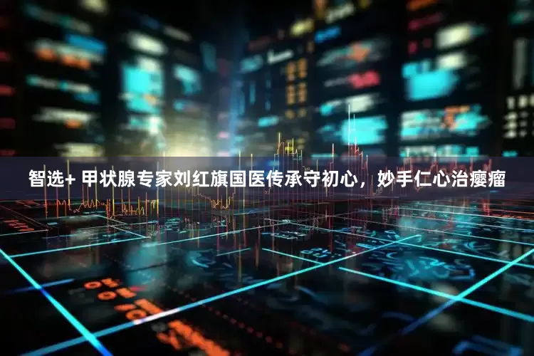 智选+ 甲状腺专家刘红旗国医传承守初心，妙手仁心治瘿瘤